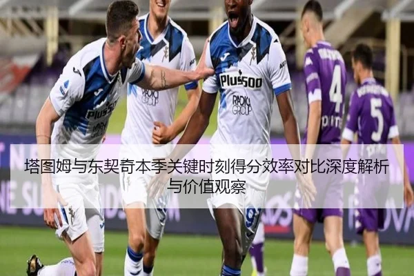 塔图姆与东契奇本季关键时刻得分效率对比深度解析与价值观察