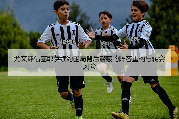 尤文评估基耶萨续约困局背后潜藏的阵容重构与转会风险