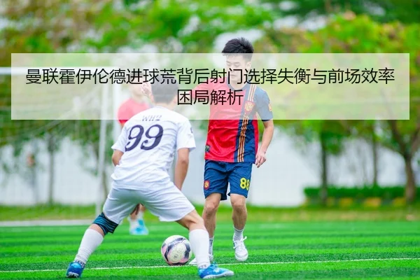 曼联霍伊伦德进球荒背后射门选择失衡与前场效率困局解析