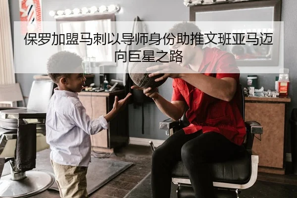 保罗加盟马刺以导师身份助推文班亚马迈向巨星之路
