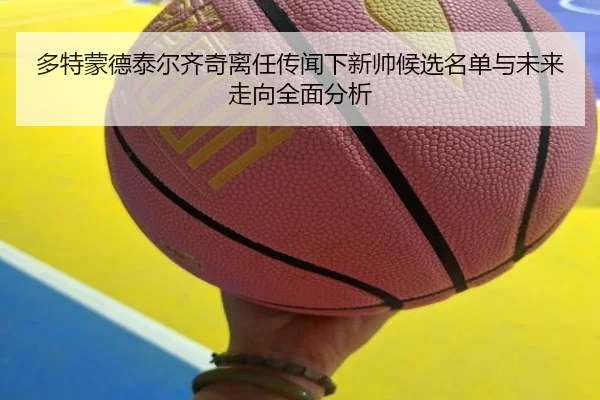 多特蒙德泰尔齐奇离任传闻下新帅候选名单与未来走向全面分析