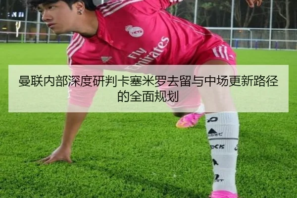 曼联内部深度研判卡塞米罗去留与中场更新路径的全面规划